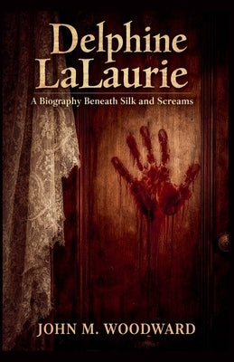 Delphine LaLaurie: A Biography Beneath Silk and Screams by Woodward, John M.