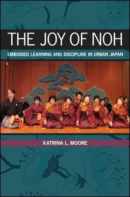 The Joy of Noh: Embodied Learning and Discipline in Urban Japan by Moore, Katrina L.