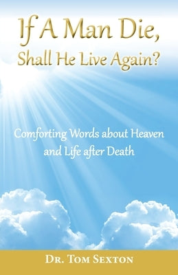 If A Man Die, Shall He Live Again?: Comforting Words about Heaven and Life after Death by Sexton, Tom