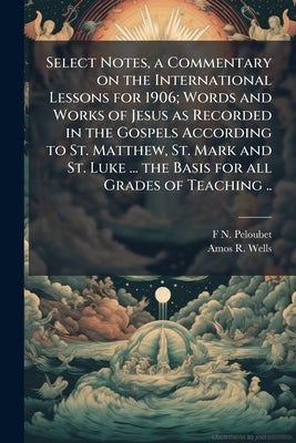 Select Notes, a Commentary on the International Lessons for 1906; Words and Works of Jesus as Recorded in the Gospels According to St. Matthew, St. Ma by Peloubet, F. N. 1831-1920
