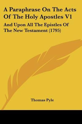 A Paraphrase On The Acts Of The Holy Apostles V1: And Upon All The Epistles Of The New Testament (1795) by Pyle, Thomas