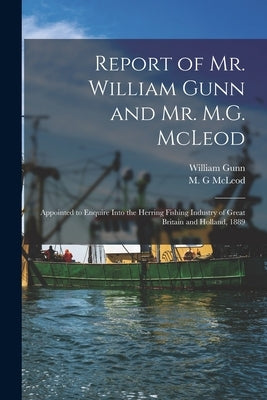 Report of Mr. William Gunn and Mr. M.G. McLeod [microform]: Appointed to Enquire Into the Herring Fishing Industry of Great Britain and Holland, 1889 by Gunn, William