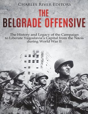 The Belgrade Offensive: The History and Legacy of the Campaign to Liberate Yugoslavia's Capital from the Nazis during World War II by Charles River