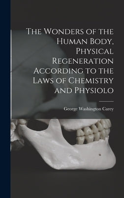 The Wonders of the Human Body, Physical Regeneration According to the Laws of Chemistry and Physiolo by Carey, George Washington