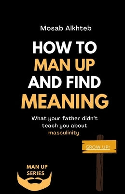 How To Man Up And Find Meaning: What Your Father Didn't Teach You About Masculinity by Alkhteb, Mosab