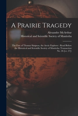A Prairie Tragedy [microform]: the Fate of Thomas Simpson, the Arctic Explorer: Read Before the Historical and Scientific Society of Manitoba (Transa by McArthur, Alexander 1842-1887