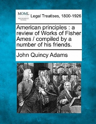 American Principles: A Review of Works of Fisher Ames / Compiled by a Number of His Friends. by Adams, John Quincy, Former Ow