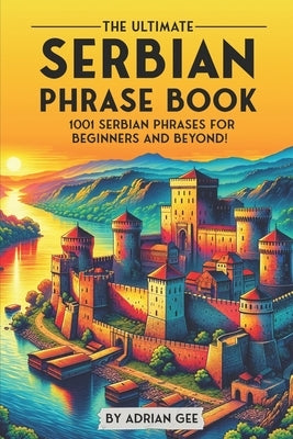 The Ultimate Serbian Phrase Book: 1001 Serbian Phrases for Beginners and Beyond! by Gee, Adrian
