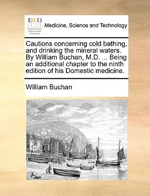 Cautions Concerning Cold Bathing, and Drinking the Mineral Waters. by William Buchan, M.D. ... Being an Additional Chapter to the Ninth Edition of His by Buchan, William