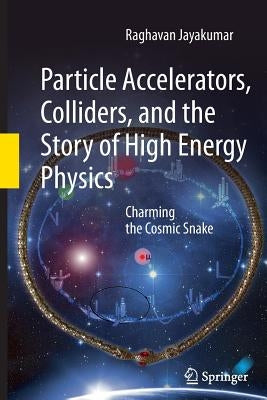 Particle Accelerators, Colliders, and the Story of High Energy Physics: Charming the Cosmic Snake by Jayakumar, Raghavan