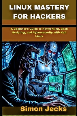 Linux Mastery for Hackers: A Beginner's Guide to Networking, Bash Scripting, and Cybersecurity with Kali Linux by Jecks, Simon