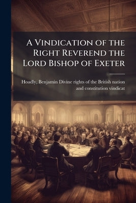 A Vindication of the Right Reverend the Lord Bishop of Exeter: Occasioned by Mr. Benjamin Hoadly's Reflections on his Lordship's two Sermons of Govern by Hoadly, Benjamin