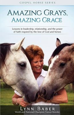 Amazing Grays, Amazing Grace: Lessons in Leadership, Relationship, and the Power of Faith Inspired by the Love of God and Horses by Baber, Lynn
