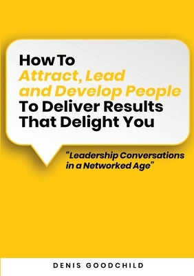 How to Attract, Lead and Develop People to Deliver Results that Delight You: Leadership Conversations in a Networked Age by Goodchild, Denis