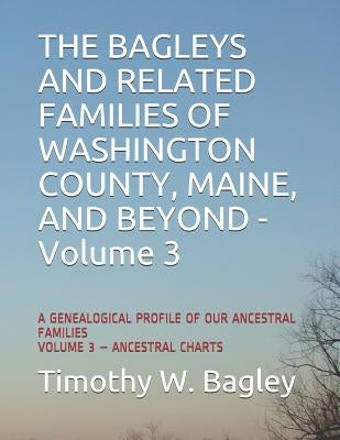 The Bagleys and Related Families of Washington County, Maine, and Beyond: A Genealogical Profile of Our Ancestral Families: Volume 3 - Ancestral Chart by Bagley, Timothy W.