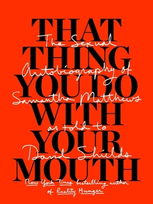That Thing You Do with Your Mouth: The Sexual Autobiography of Samantha Matthews as Told to David Shields by Shields, David