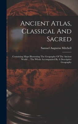 Ancient Atlas, Classical And Sacred: Containing Maps Illustrating The Geography Of The Ancient World ... The Whole Accompanied By A Descriptive Geogra by Mitchell, Samuel Augustus