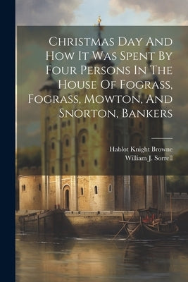 Christmas Day And How It Was Spent By Four Persons In The House Of Fograss, Fograss, Mowton, And Snorton, Bankers by Sorrell, William J.