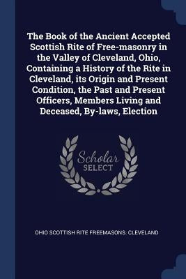 The Book of the Ancient Accepted Scottish Rite of Free-masonry in the Valley of Cleveland, Ohio, Containing a History of the Rite in Cleveland, its Or by Freemasons Cleveland, Ohio Scottish Rit
