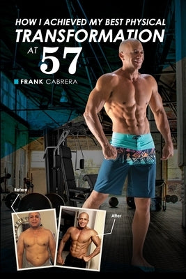 How I Achieved My Best Physical Transformation At 57 by Cabrera, Frank