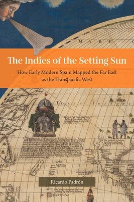 The Indies of the Setting Sun: How Early Modern Spain Mapped the Far East as the Transpacific West by Padrón, Ricardo