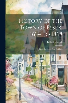 History of the Town of Essex, 1634 to 1868; With Sketches of the Soldiers by Crowell, Robert