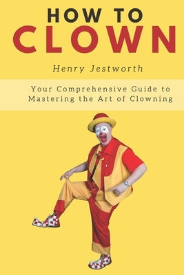 How to Clown: Your Comprehensive Guide to Mastering the Art of Clowning by Jestworth, Henry