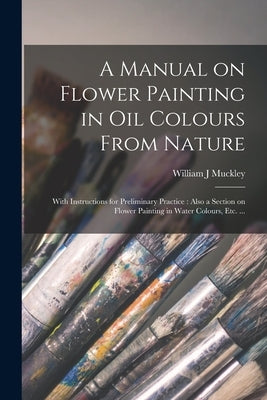 A Manual on Flower Painting in Oil Colours From Nature: With Instructions for Preliminary Practice: Also a Section on Flower Painting in Water Colours by Muckley, William J.