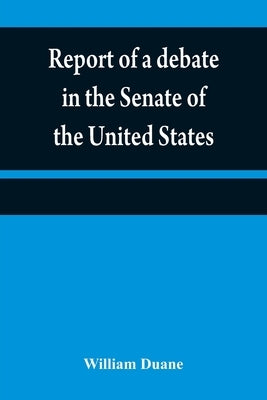 Report of a debate in the Senate of the United States, on a resolution for recommending to the legilatures [sic] of the several states, an amendment t by Duane, William