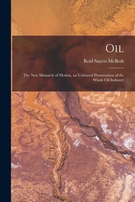 Oil: the New Monarch of Motion, an Unbiased Presentation of the Whole Oil Industry by McBeth, Reid Sayers