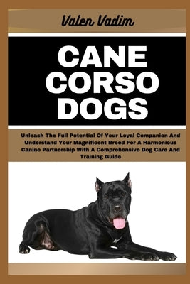 Cane Corso Dogs: Unleash The Full Potential Of Your Loyal Companion And Understand Your Magnificent Breed For A Harmonious Canine Partn by Vadim, Valen