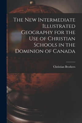 The New Intermediate Illustrated Geography for the Use of Christian Schools in the Dominion of Canada [microform] by Christian Brothers