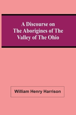 A Discourse On The Aborigines Of The Valley Of The Ohio: In Which The Opinions Of The Conquest Of That Valley By The Iroquois, Or Six Nations, In The by Henry Harrison, William