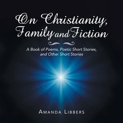 On Christianity, Family and Fiction: A Book of Poems, Poetic Short Stories, and Other Short Stories by Libbers, Amanda