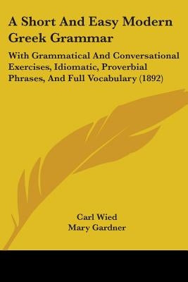 A Short And Easy Modern Greek Grammar: With Grammatical And Conversational Exercises, Idiomatic, Proverbial Phrases, And Full Vocabulary (1892) by Wied, Carl