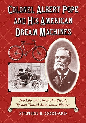 Colonel Albert Pope and His American Dream Machines: The Life and Times of a Bicycle Tycoon Turned Automotive Pioneer by Goddard, Stephen B.