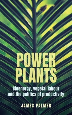 Power Plants: Bioenergy, Vegetal Labour and the Politics of Productivity by Palmer, James