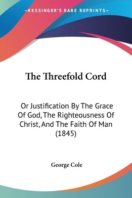 The Threefold Cord: Or Justification By The Grace Of God, The Righteousness Of Christ, And The Faith Of Man (1845) by Cole, George