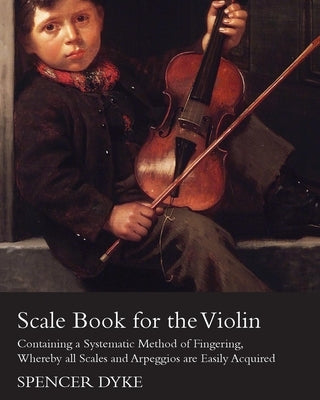 Scale Book for the Violin - Containing a Systematic Method of Fingering, Whereby all Scales and Arpeggios are Easily Acquired by Dyke, Spencer