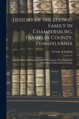 History of the Ludwig Family in Chambersburg, Franklin County, Pennsylvania: Two Brothers, John George and Philip Ludwig, Who Emigrated From Hesse-Dar by Ludwig, George A.