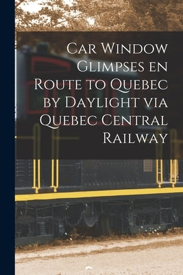 Car Window Glimpses En Route to Quebec by Daylight via Quebec Central Railway [microform] by Anonymous
