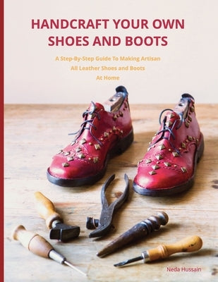 Handcraft Your Own Shoes And Boots: A Step-By-Step Guide To Making Artisan All Leather Shoes and Boots At Home by Hussain, Neda