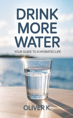 Drink More Water: Your Guide to a Hydrated Life. Improve Your Mental and Physical Wellbeing with Simple, Sustainable Hydration Habits That Fit Your Li by K, Oliver