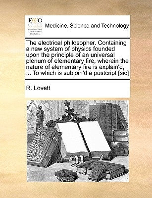 The Electrical Philosopher. Containing a New System of Physics Founded Upon the Principle of an Universal Plenum of Elementary Fire, Wherein the Natur by Lovett, R.