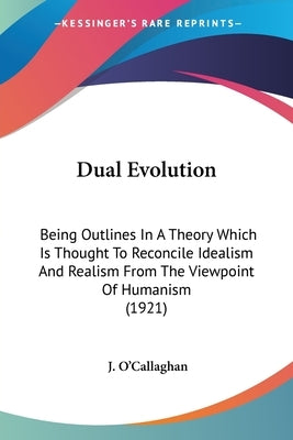 Dual Evolution: Being Outlines In A Theory Which Is Thought To Reconcile Idealism And Realism From The Viewpoint Of Humanism (1921) by O'Callaghan, J.