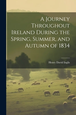 A Journey Throughout Ireland During the Spring, Summer, and Autumn of 1834 by Inglis, Henry David