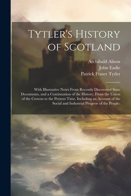 Tytler's History of Scotland: With Illustrative Notes From Recently Discovered State Documents, and a Continuation of the History, From the Union of by Tytler, Patrick Fraser