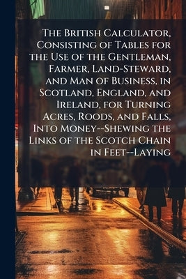 The British Calculator, Consisting of Tables for the Use of the Gentleman, Farmer, Land-Steward, and Man of Business, in Scotland, England, and Irelan by Anonymous