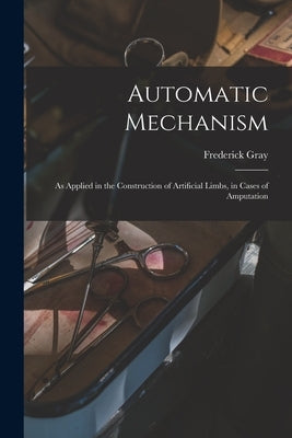 Automatic Mechanism: as Applied in the Construction of Artificial Limbs, in Cases of Amputation by Gray, Frederick