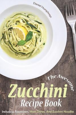The Awesome Zucchini Recipe Book: Including Appetizers, Main Dishes, and Zucchini Noodles by Humphreys, Daniel